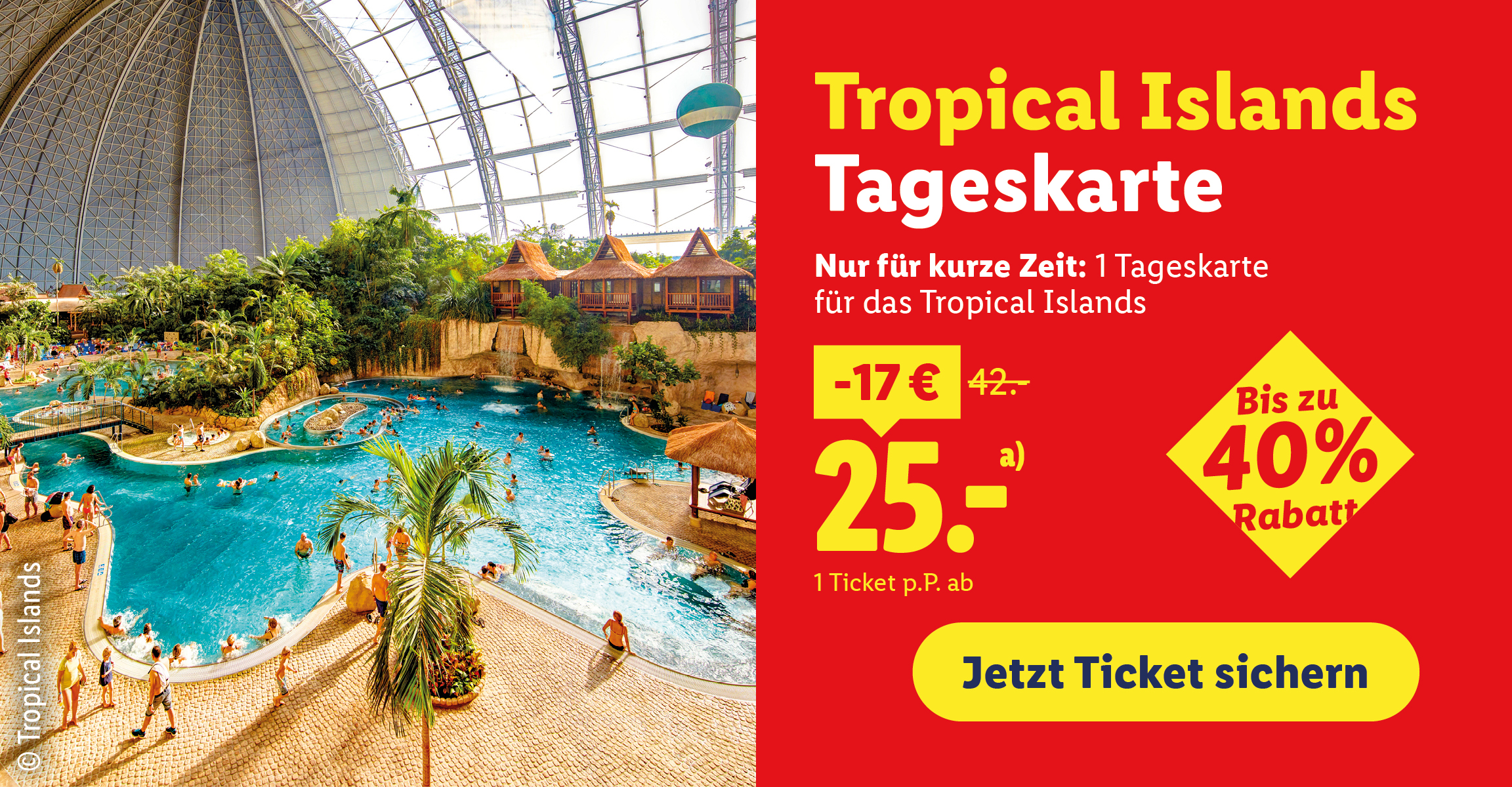 Tropical Islands Tageskarte. Nur für kurze Zeit: 1 Tageskarte für das Tropical Islands (ohne Saunalandschaft). -17 €. statt 42.-. 25.- a). 1 Ticket p.P. ab. Bis zu 40% Rabatt. Jetzt Ticket sichern. © Tropical Islands.   